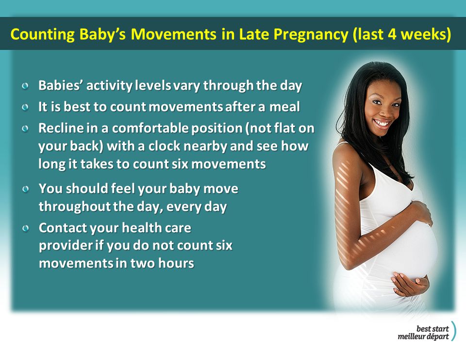 Counting Baby’s Movements in Late Pregnancy (last 4 weeks) Babies’ activity levels vary through the day It is best to count movements after a meal Recline in a comfortable position (not flat on your back) with a clock nearby and see how long it takes to count six movements You should feel your baby move throughout the day, every day Contact your health care provider if you do not count six movements in two hours