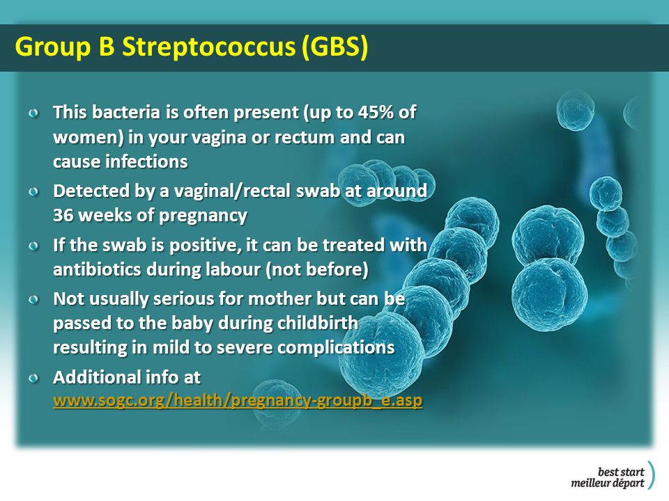 This bacteria is often present (up to 45% of women) in your vagina or rectum and can cause infections Detected by a vaginal/rectal swab at around 36 weeks of pregnancy If the swab is positive, it can be treated with antibiotics during labour (not before) Not usually serious for mother but can be passed to the baby during childbirth resulting in mild to severe complications Additional info at     Group B Streptococcus (GBS)