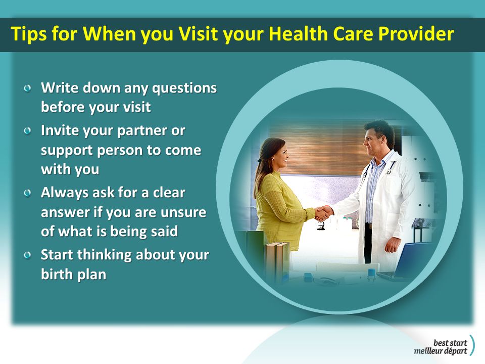 Write down any questions before your visit Invite your partner or support person to come with you Always ask for a clear answer if you are unsure of what is being said Start thinking about your birth plan Tips for When you Visit your Health Care Provider