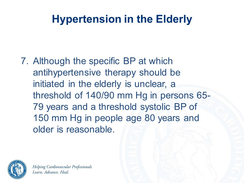 7.Although the specific BP at which antihypertensive therapy should be initiated in the elderly is unclear, a threshold of 140/90 mm Hg in persons years and a threshold systolic BP of 150 mm Hg in people age 80 years and older is reasonable.