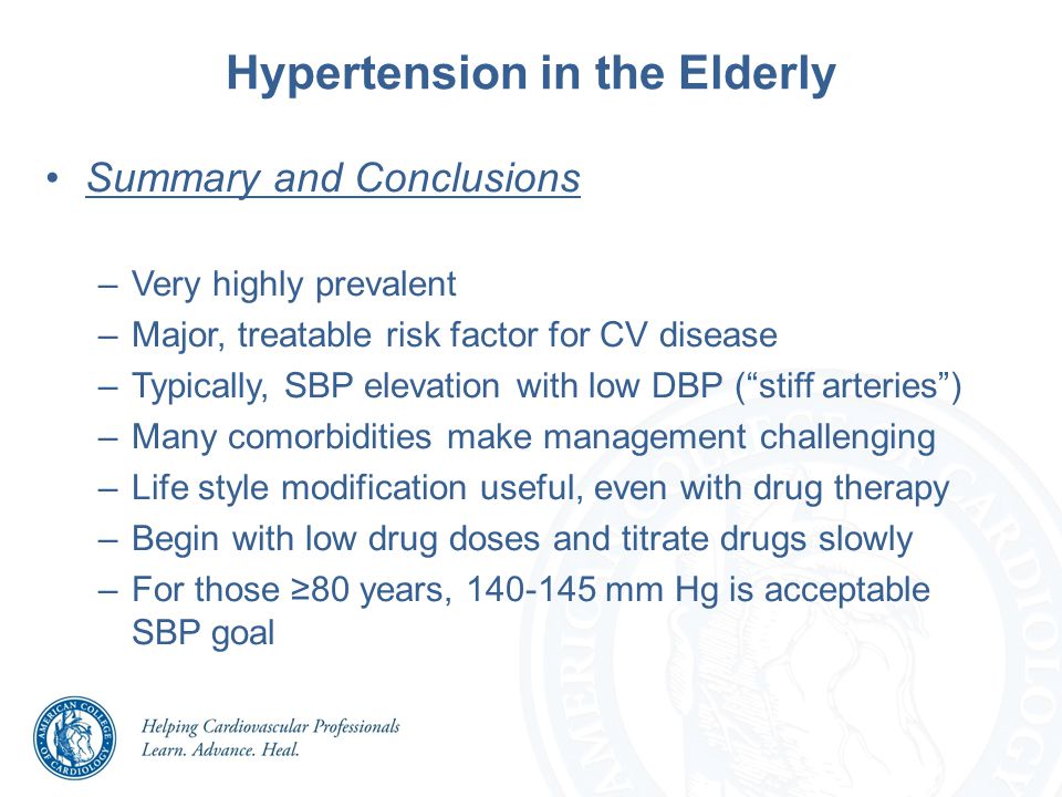 Hypertension in the Elderly Summary and Conclusions –Very highly prevalent –Major, treatable risk factor for CV disease –Typically, SBP elevation with low DBP ( stiff arteries ) –Many comorbidities make management challenging –Life style modification useful, even with drug therapy –Begin with low drug doses and titrate drugs slowly –For those ≥80 years, mm Hg is acceptable SBP goal