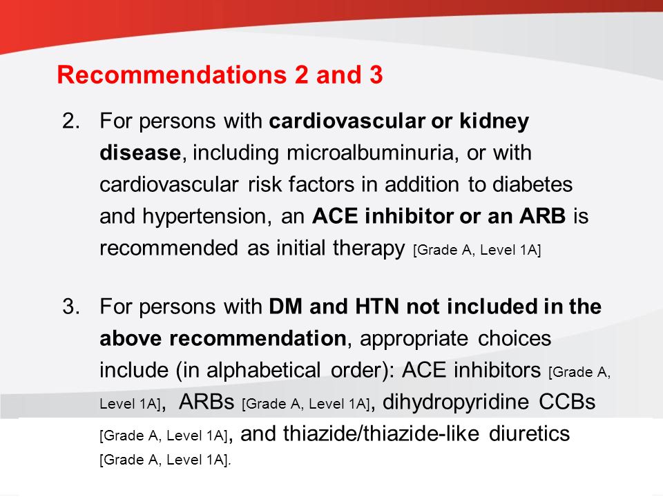 guidelines.diabetes.ca | BANTING ( ) | diabetes.ca Copyright © 2013 Canadian Diabetes Association 2.For persons with cardiovascular or kidney disease, including microalbuminuria, or with cardiovascular risk factors in addition to diabetes and hypertension, an ACE inhibitor or an ARB is recommended as initial therapy [Grade A, Level 1A] 3.For persons with DM and HTN not included in the above recommendation, appropriate choices include (in alphabetical order): ACE inhibitors [Grade A, Level 1A], ARBs [Grade A, Level 1A], dihydropyridine CCBs [Grade A, Level 1A], and thiazide/thiazide-like diuretics [Grade A, Level 1A].