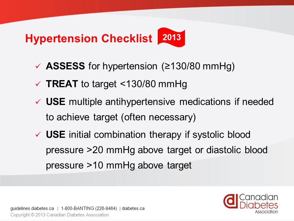 guidelines.diabetes.ca | BANTING ( ) | diabetes.ca Copyright © 2013 Canadian Diabetes Association ASSESS for hypertension (≥130/80 mmHg) TREAT to target <130/80 mmHg USE multiple antihypertensive medications if needed to achieve target (often necessary) USE initial combination therapy if systolic blood pressure >20 mmHg above target or diastolic blood pressure >10 mmHg above target 2013 Hypertension Checklist