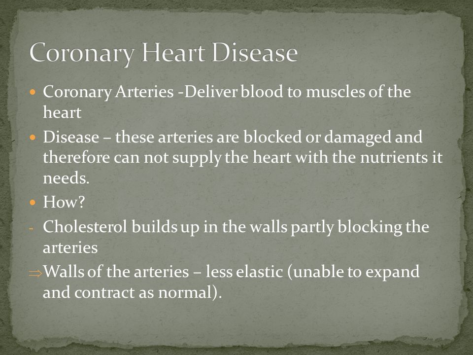 Coronary Arteries -Deliver blood to muscles of the heart Disease – these arteries are blocked or damaged and therefore can not supply the heart with the nutrients it needs.