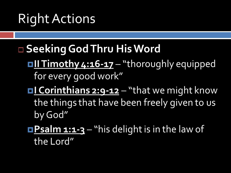 Right Actions  Seeking God Thru His Word  II Timothy 4:16-17 – thoroughly equipped for every good work  I Corinthians 2:9-12 – that we might know the things that have been freely given to us by God  Psalm 1:1-3 – his delight is in the law of the Lord