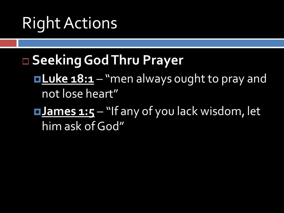 Right Actions  Seeking God Thru Prayer  Luke 18:1 – men always ought to pray and not lose heart  James 1:5 – If any of you lack wisdom, let him ask of God