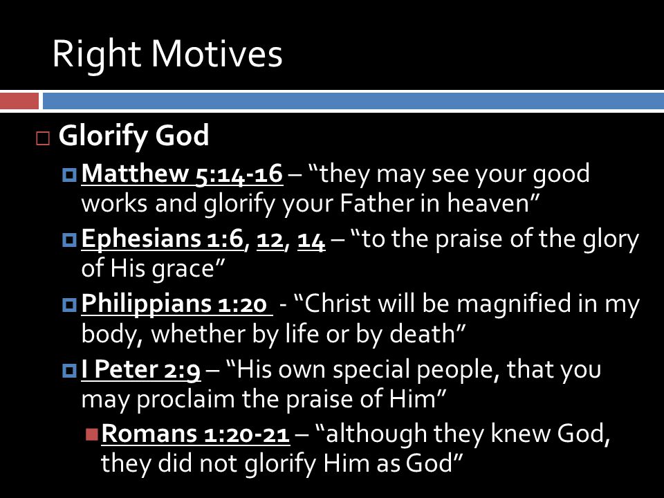Right Motives  Glorify God  Matthew 5:14-16 – they may see your good works and glorify your Father in heaven  Ephesians 1:6, 12, 14 – to the praise of the glory of His grace  Philippians 1:20 - Christ will be magnified in my body, whether by life or by death  I Peter 2:9 – His own special people, that you may proclaim the praise of Him Romans 1:20-21 – although they knew God, they did not glorify Him as God