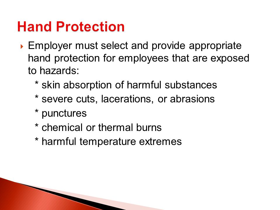  Employer must select and provide appropriate hand protection for employees that are exposed to hazards: * skin absorption of harmful substances * severe cuts, lacerations, or abrasions * punctures * chemical or thermal burns * harmful temperature extremes