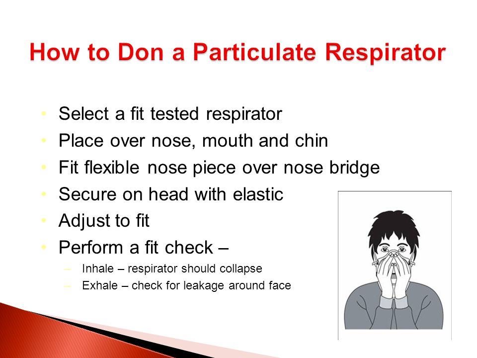 Select a fit tested respirator Place over nose, mouth and chin Fit flexible nose piece over nose bridge Secure on head with elastic Adjust to fit Perform a fit check – –Inhale – respirator should collapse –Exhale – check for leakage around face