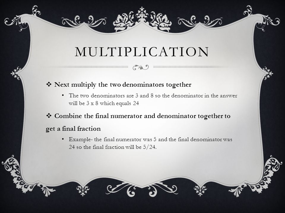 MULTIPLICATION  Next multiply the two denominators together The two denominators are 3 and 8 so the denominator in the answer will be 3 x 8 which equals 24  Combine the final numerator and denominator together to get a final fraction Example- the final numerator was 5 and the final denominator was 24 so the final fraction will be 5/24.