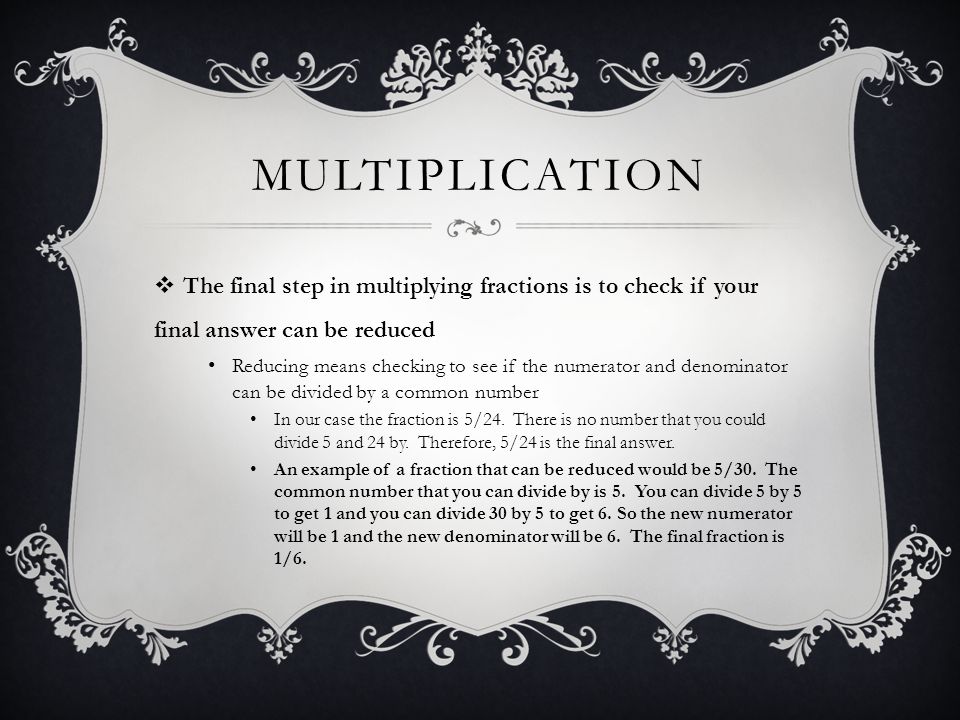 MULTIPLICATION  The final step in multiplying fractions is to check if your final answer can be reduced Reducing means checking to see if the numerator and denominator can be divided by a common number In our case the fraction is 5/24.