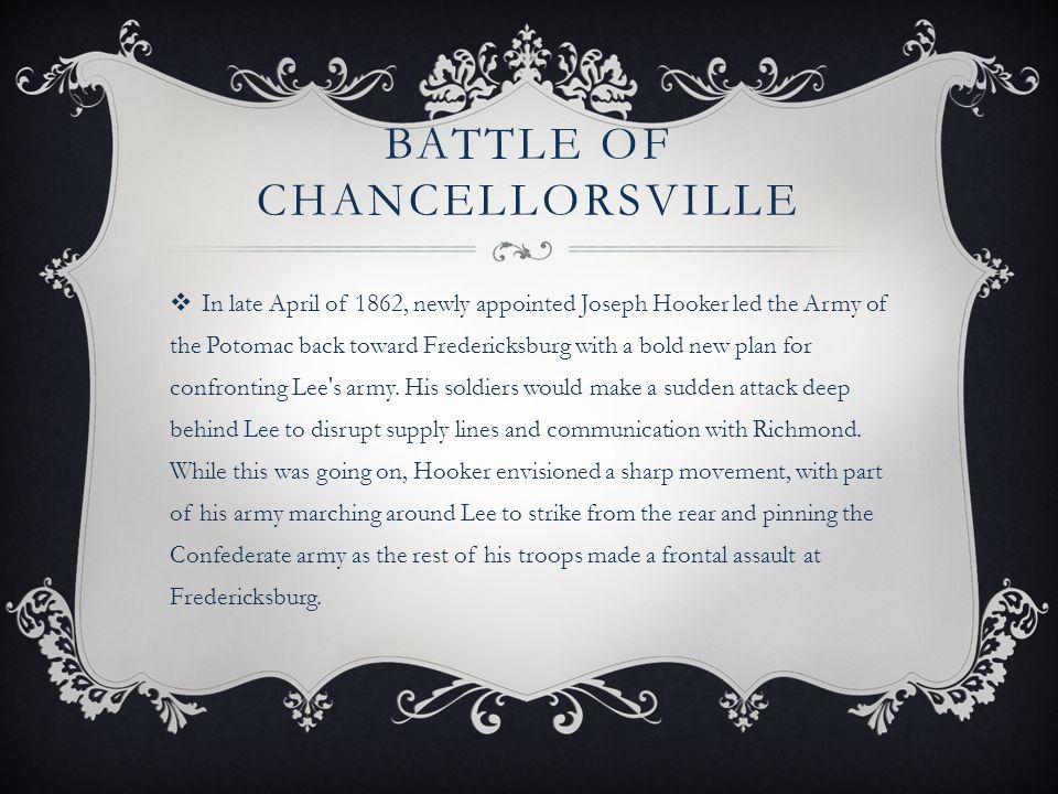 BATTLE OF CHANCELLORSVILLE  In late April of 1862, newly appointed Joseph Hooker led the Army of the Potomac back toward Fredericksburg with a bold new plan for confronting Lee s army.
