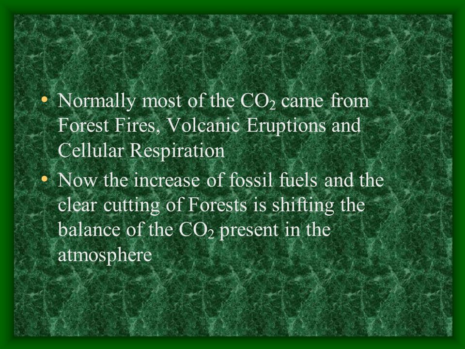 Normally most of the CO 2 came from Forest Fires, Volcanic Eruptions and Cellular Respiration Now the increase of fossil fuels and the clear cutting of Forests is shifting the balance of the CO 2 present in the atmosphere