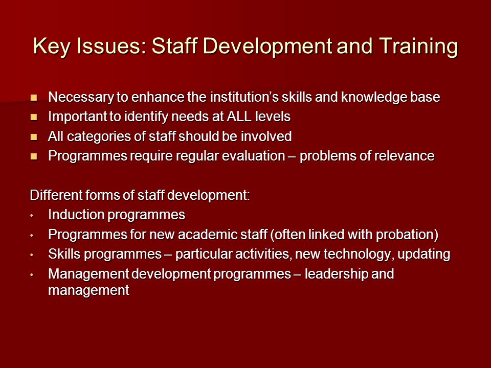 Key Issues: Staff Development and Training Necessary to enhance the institution’s skills and knowledge base Necessary to enhance the institution’s skills and knowledge base Important to identify needs at ALL levels Important to identify needs at ALL levels All categories of staff should be involved All categories of staff should be involved Programmes require regular evaluation – problems of relevance Programmes require regular evaluation – problems of relevance Different forms of staff development: Induction programmes Induction programmes Programmes for new academic staff (often linked with probation) Programmes for new academic staff (often linked with probation) Skills programmes – particular activities, new technology, updating Skills programmes – particular activities, new technology, updating Management development programmes – leadership and management Management development programmes – leadership and management