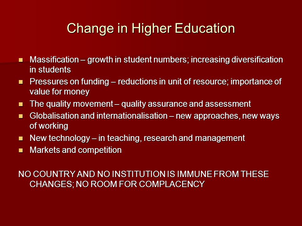 Change in Higher Education Massification – growth in student numbers; increasing diversification in students Massification – growth in student numbers; increasing diversification in students Pressures on funding – reductions in unit of resource; importance of value for money Pressures on funding – reductions in unit of resource; importance of value for money The quality movement – quality assurance and assessment The quality movement – quality assurance and assessment Globalisation and internationalisation – new approaches, new ways of working Globalisation and internationalisation – new approaches, new ways of working New technology – in teaching, research and management New technology – in teaching, research and management Markets and competition Markets and competition NO COUNTRY AND NO INSTITUTION IS IMMUNE FROM THESE CHANGES; NO ROOM FOR COMPLACENCY
