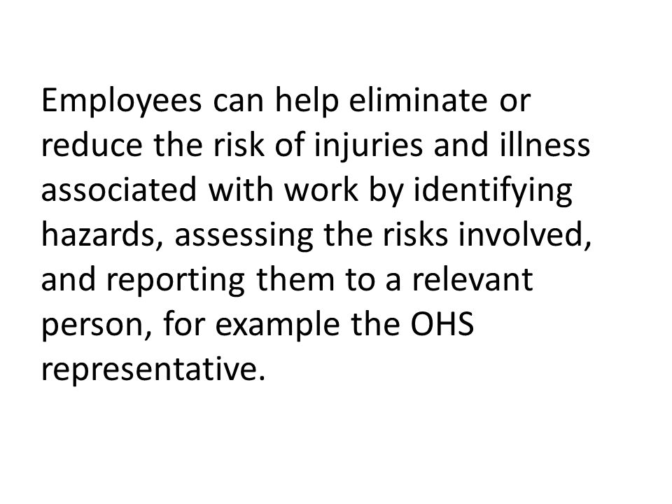 Employees can help eliminate or reduce the risk of injuries and illness associated with work by identifying hazards, assessing the risks involved, and reporting them to a relevant person, for example the OHS representative.