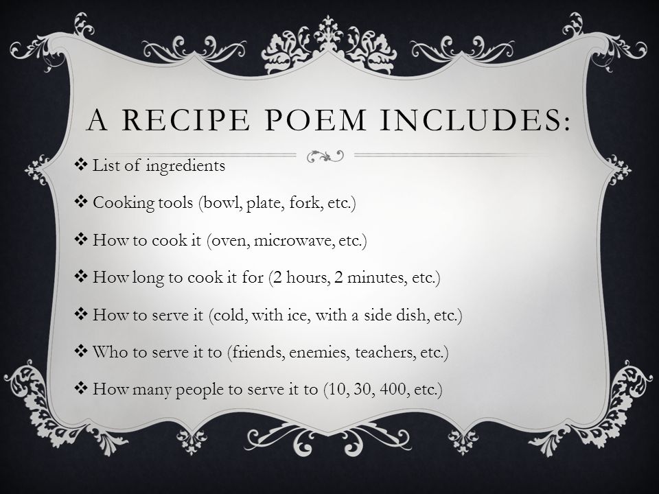 A RECIPE POEM INCLUDES:  List of ingredients  Cooking tools (bowl, plate, fork, etc.)  How to cook it (oven, microwave, etc.)  How long to cook it for (2 hours, 2 minutes, etc.)  How to serve it (cold, with ice, with a side dish, etc.)  Who to serve it to (friends, enemies, teachers, etc.)  How many people to serve it to (10, 30, 400, etc.)