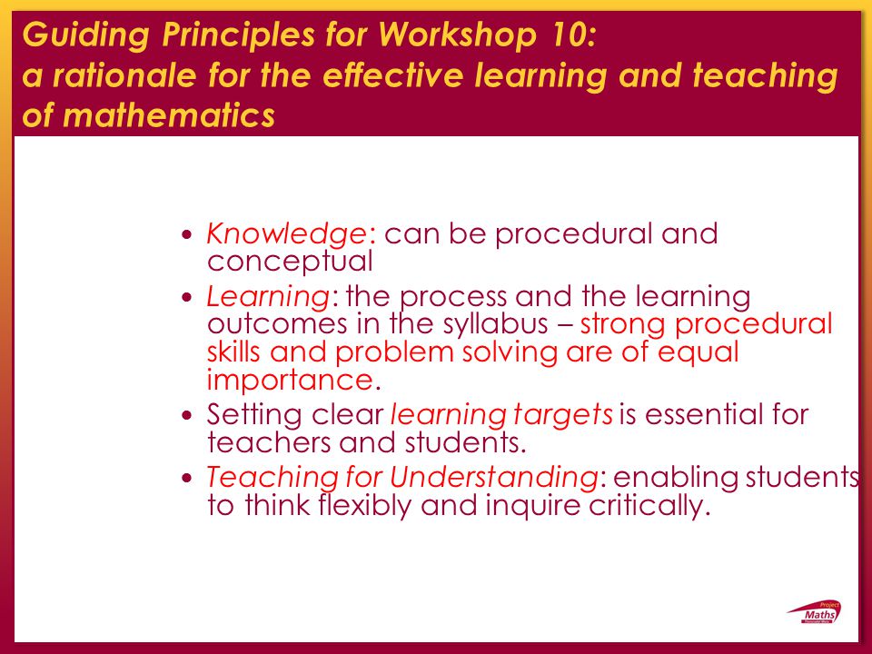 Guiding Principles for Workshop 10: a rationale for the effective learning and teaching of mathematics Knowledge: can be procedural and conceptual Learning: the process and the learning outcomes in the syllabus – strong procedural skills and problem solving are of equal importance.