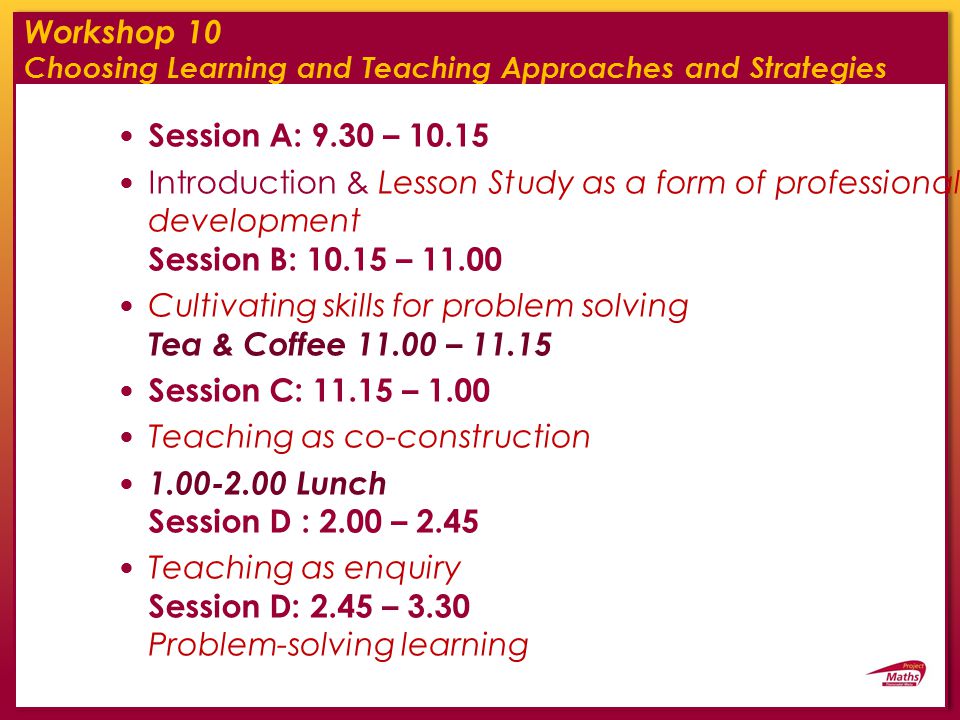 Workshop 10 Choosing Learning and Teaching Approaches and Strategies Session A: 9.30 – Introduction & Lesson Study as a form of professional development Session B: – Cultivating skills for problem solving Tea & Coffee – Session C: – 1.00 Teaching as co-construction Lunch Session D : 2.00 – 2.45 Teaching as enquiry Session D: 2.45 – 3.30 Problem-solving learning