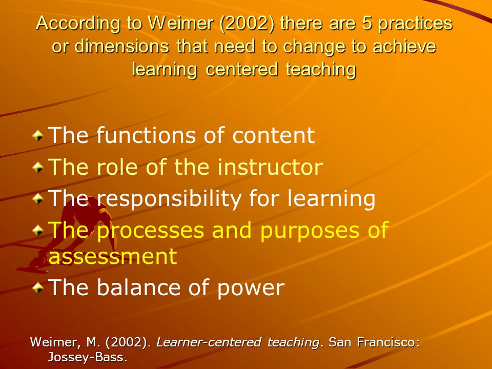 According to Weimer (2002) there are 5 practices or dimensions that need to change to achieve learning centered teaching The functions of content The role of the instructor The responsibility for learning The processes and purposes of assessment The balance of power Weimer, M.