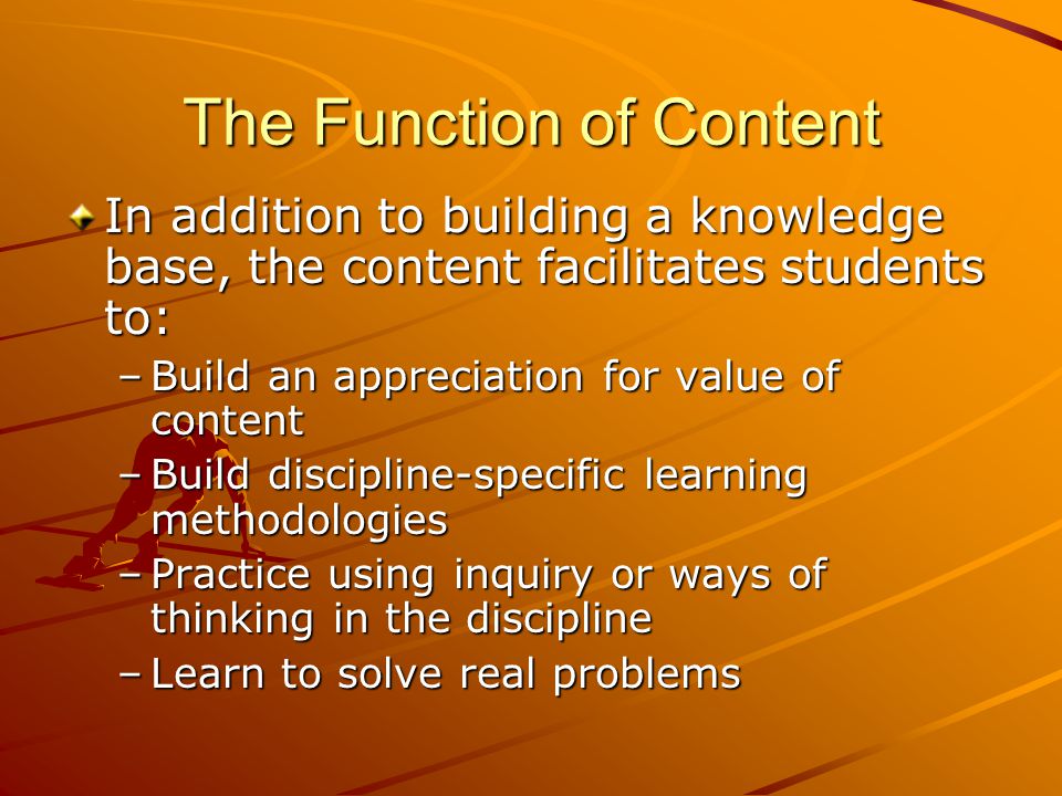 The Function of Content In addition to building a knowledge base, the content facilitates students to: –Build an appreciation for value of content –Build discipline-specific learning methodologies –Practice using inquiry or ways of thinking in the discipline –Learn to solve real problems