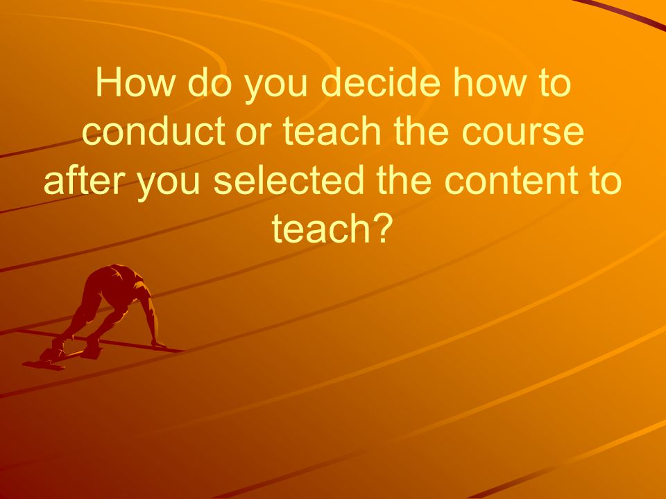 How do you decide how to conduct or teach the course after you selected the content to teach