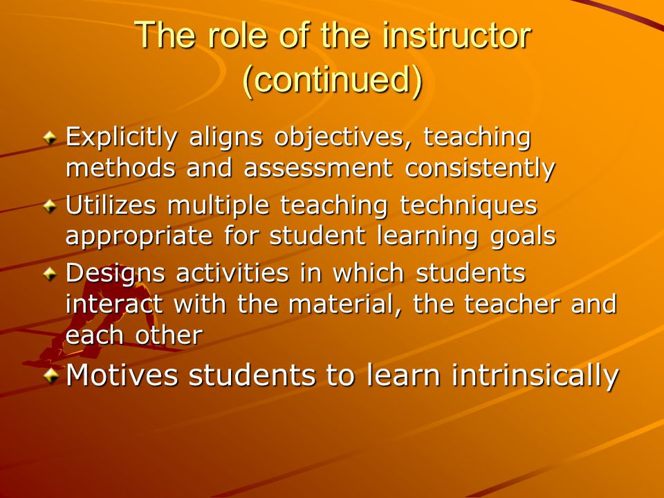 The role of the instructor (continued) Explicitly aligns objectives, teaching methods and assessment consistently Utilizes multiple teaching techniques appropriate for student learning goals Designs activities in which students interact with the material, the teacher and each other Motives students to learn intrinsically