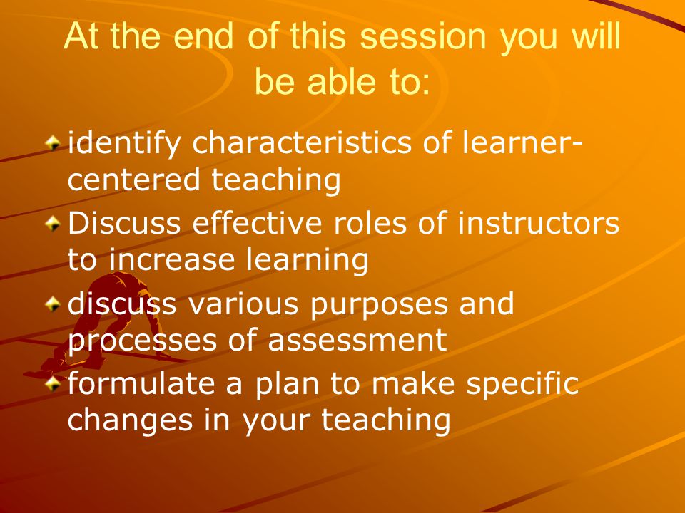 At the end of this session you will be able to: identify characteristics of learner- centered teaching Discuss effective roles of instructors to increase learning discuss various purposes and processes of assessment formulate a plan to make specific changes in your teaching