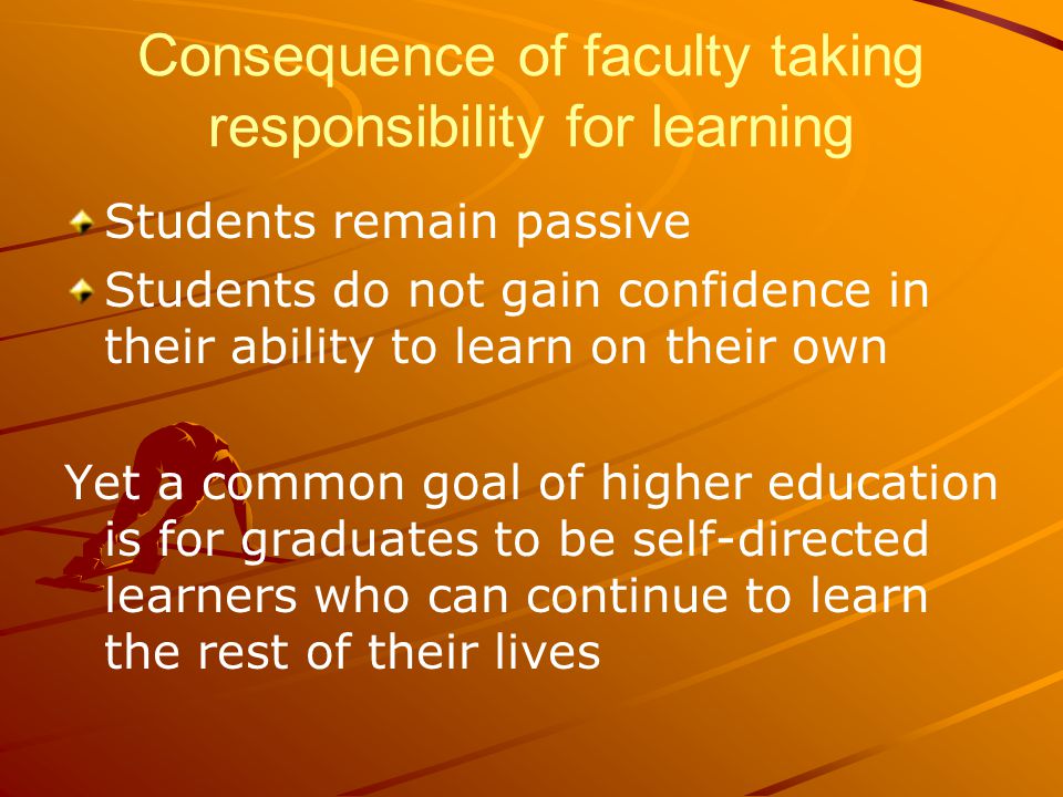 Consequence of faculty taking responsibility for learning Students remain passive Students do not gain confidence in their ability to learn on their own Yet a common goal of higher education is for graduates to be self-directed learners who can continue to learn the rest of their lives