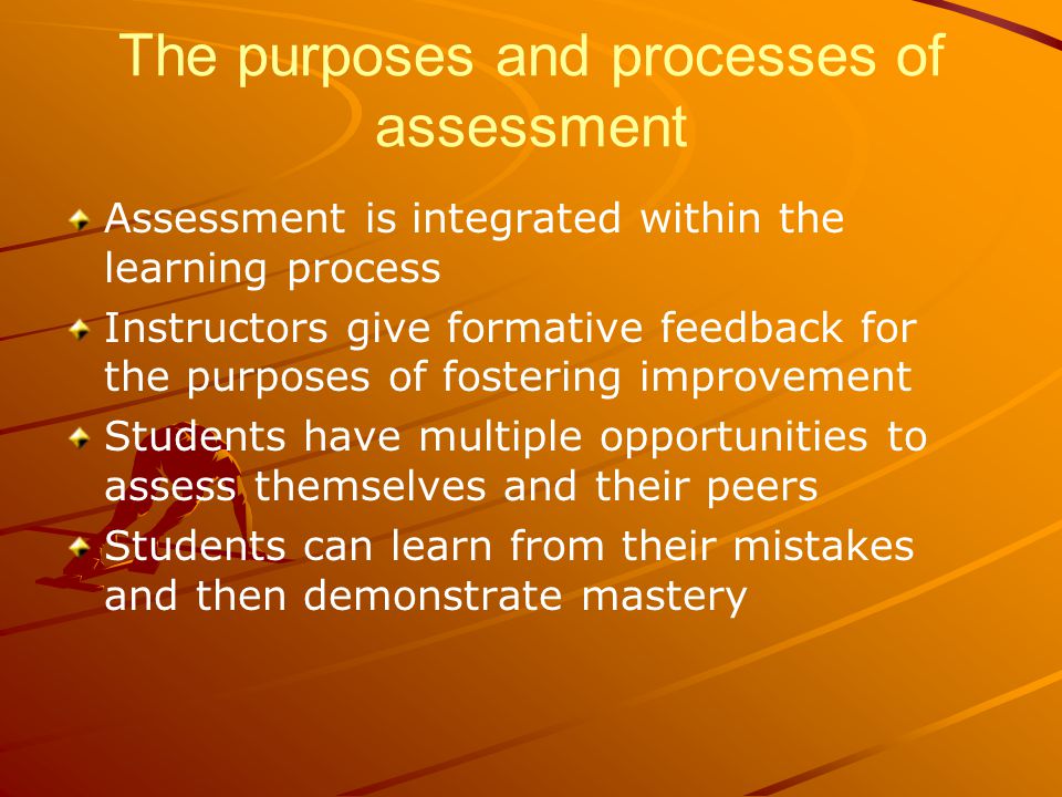 The purposes and processes of assessment Assessment is integrated within the learning process Instructors give formative feedback for the purposes of fostering improvement Students have multiple opportunities to assess themselves and their peers Students can learn from their mistakes and then demonstrate mastery