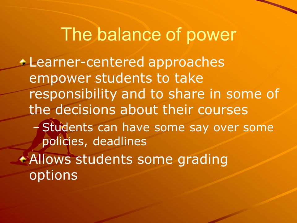 The balance of power Learner-centered approaches empower students to take responsibility and to share in some of the decisions about their courses – –Students can have some say over some policies, deadlines Allows students some grading options