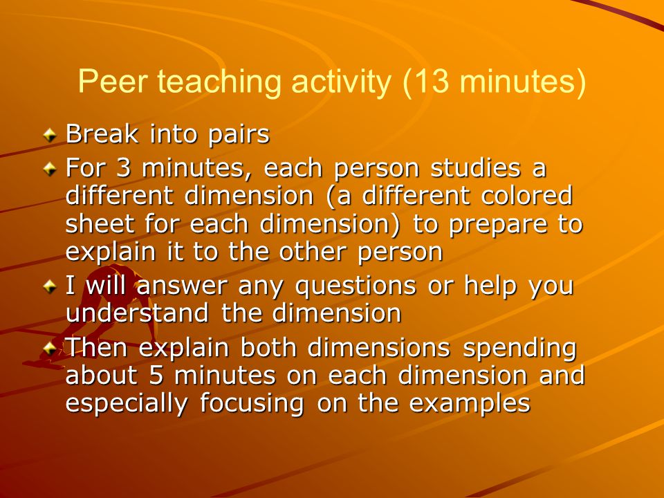 Peer teaching activity (13 minutes) Break into pairs For 3 minutes, each person studies a different dimension (a different colored sheet for each dimension) to prepare to explain it to the other person I will answer any questions or help you understand the dimension Then explain both dimensions spending about 5 minutes on each dimension and especially focusing on the examples