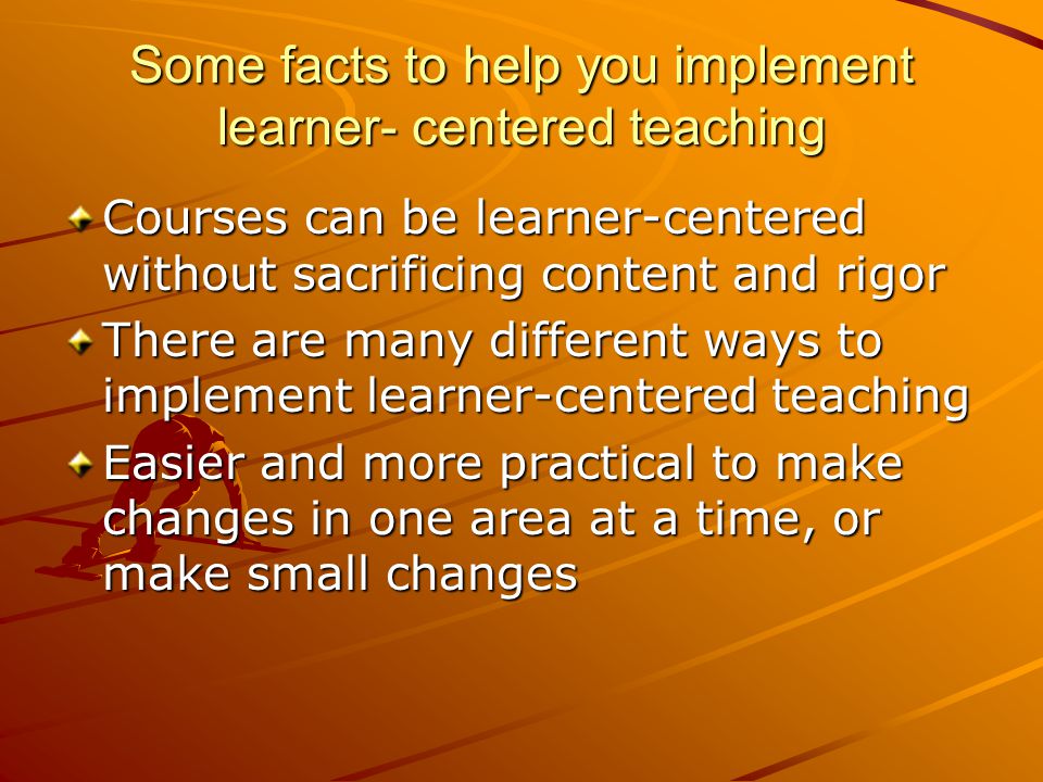 Some facts to help you implement learner- centered teaching Courses can be learner-centered without sacrificing content and rigor There are many different ways to implement learner-centered teaching Easier and more practical to make changes in one area at a time, or make small changes