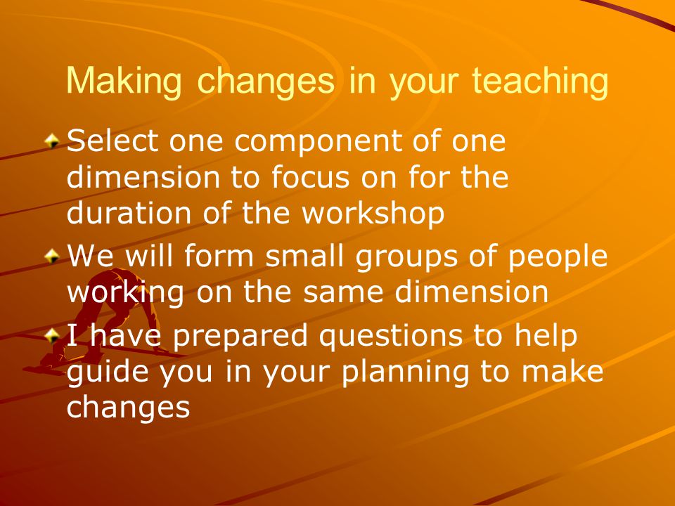 Making changes in your teaching Select one component of one dimension to focus on for the duration of the workshop We will form small groups of people working on the same dimension I have prepared questions to help guide you in your planning to make changes