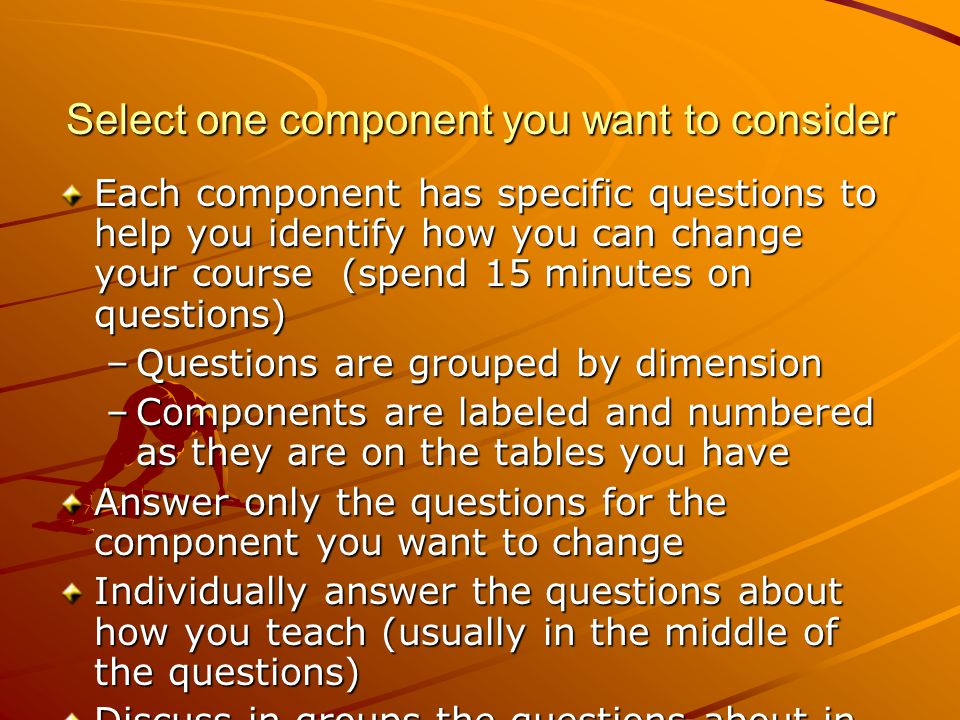 Select one component you want to consider Each component has specific questions to help you identify how you can change your course (spend 15 minutes on questions) –Questions are grouped by dimension –Components are labeled and numbered as they are on the tables you have Answer only the questions for the component you want to change Individually answer the questions about how you teach (usually in the middle of the questions) Discuss in groups the questions about in ideal settings and possible ways to change