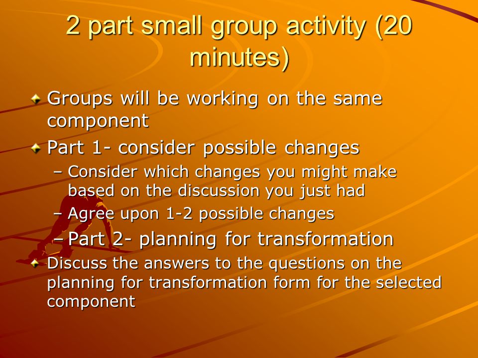 2 part small group activity (20 minutes) Groups will be working on the same component Part 1- consider possible changes –Consider which changes you might make based on the discussion you just had –Agree upon 1-2 possible changes –Part 2- planning for transformation Discuss the answers to the questions on the planning for transformation form for the selected component