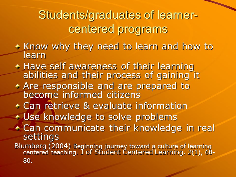 Students/graduates of learner- centered programs Know why they need to learn and how to learn Have self awareness of their learning abilities and their process of gaining it Are responsible and are prepared to become informed citizens Can retrieve & evaluate information Use knowledge to solve problems Can communicate their knowledge in real settings Blumberg (2004) Beginning journey toward a culture of learning centered teaching.