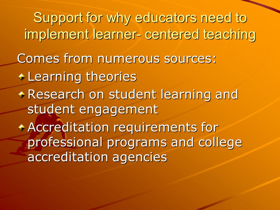 Support for why educators need to implement learner- centered teaching Comes from numerous sources: Learning theories Research on student learning and student engagement Accreditation requirements for professional programs and college accreditation agencies