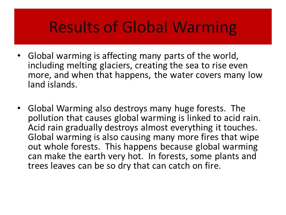 Results of Global Warming Global warming is affecting many parts of the world, including melting glaciers, creating the sea to rise even more, and when that happens, the water covers many low land islands.