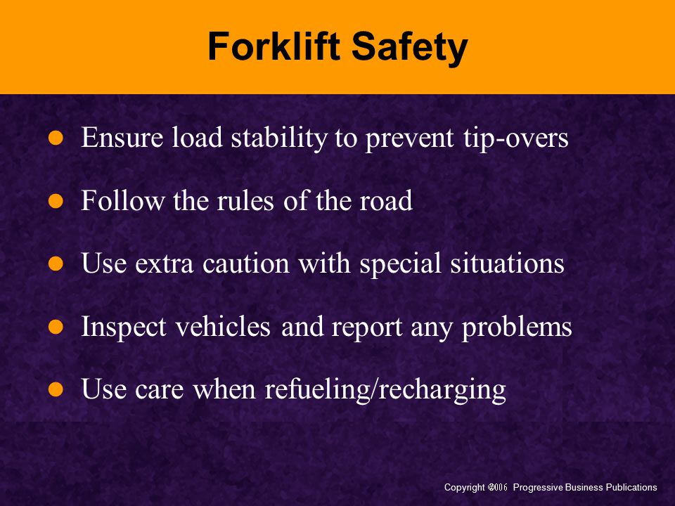 Copyright  Progressive Business Publications Forklift Safety Ensure load stability to prevent tip-overs Follow the rules of the road Use extra caution with special situations Inspect vehicles and report any problems Use care when refueling/recharging