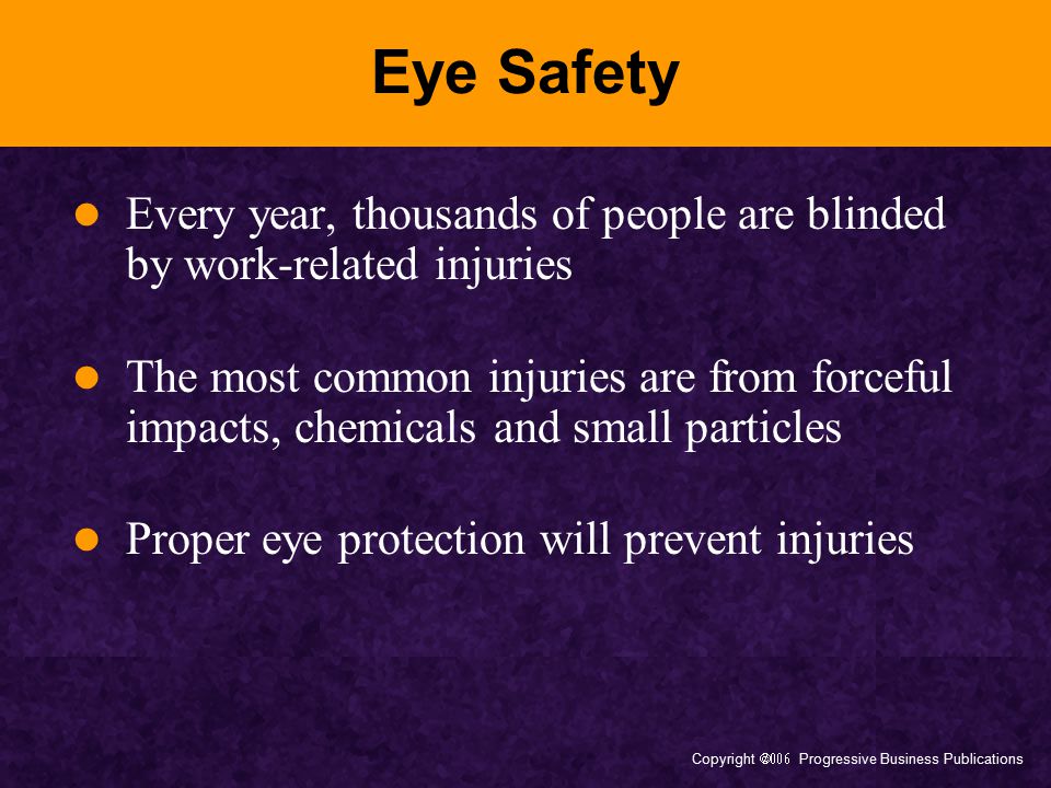 Copyright  Progressive Business Publications Eye Safety Every year, thousands of people are blinded by work-related injuries The most common injuries are from forceful impacts, chemicals and small particles Proper eye protection will prevent injuries