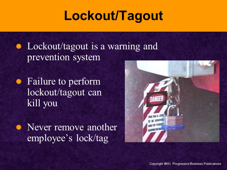Copyright  Progressive Business Publications Lockout/Tagout Lockout/tagout is a warning and prevention system Failure to perform lockout/tagout can kill you Never remove another employee’s lock/tag