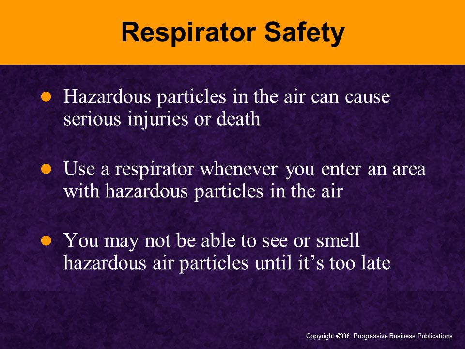 Copyright  Progressive Business Publications Respirator Safety Hazardous particles in the air can cause serious injuries or death Use a respirator whenever you enter an area with hazardous particles in the air You may not be able to see or smell hazardous air particles until it’s too late