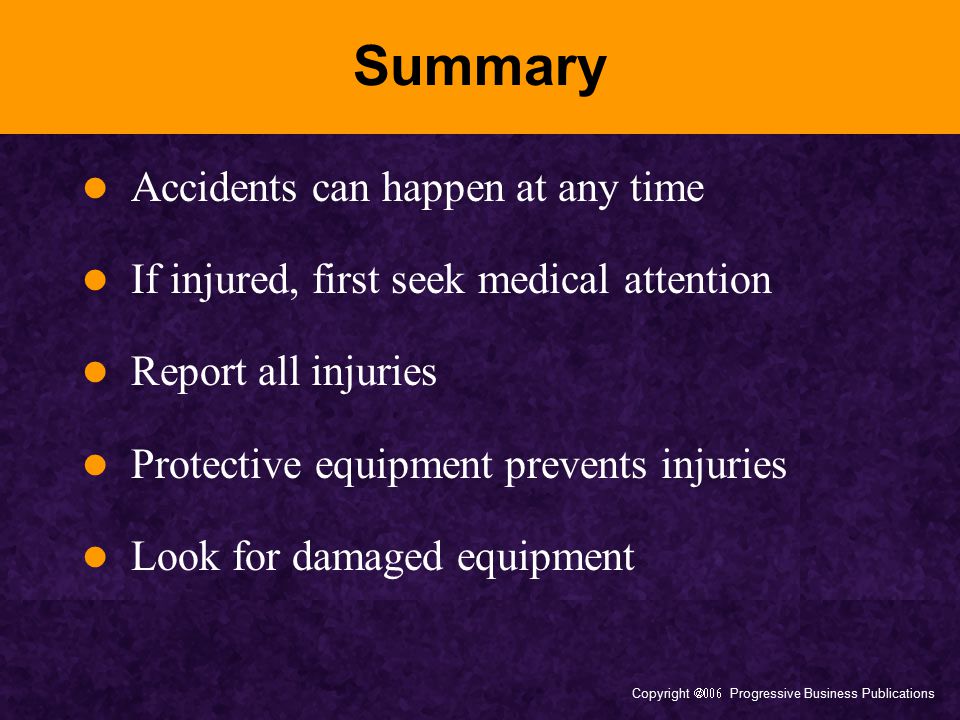 Copyright  Progressive Business Publications Summary Accidents can happen at any time If injured, first seek medical attention Report all injuries Protective equipment prevents injuries Look for damaged equipment