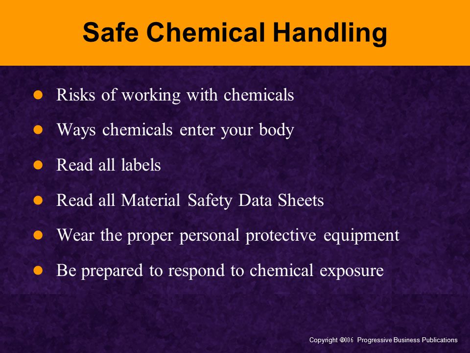 Copyright  Progressive Business Publications Safe Chemical Handling Risks of working with chemicals Ways chemicals enter your body Read all labels Read all Material Safety Data Sheets Wear the proper personal protective equipment Be prepared to respond to chemical exposure