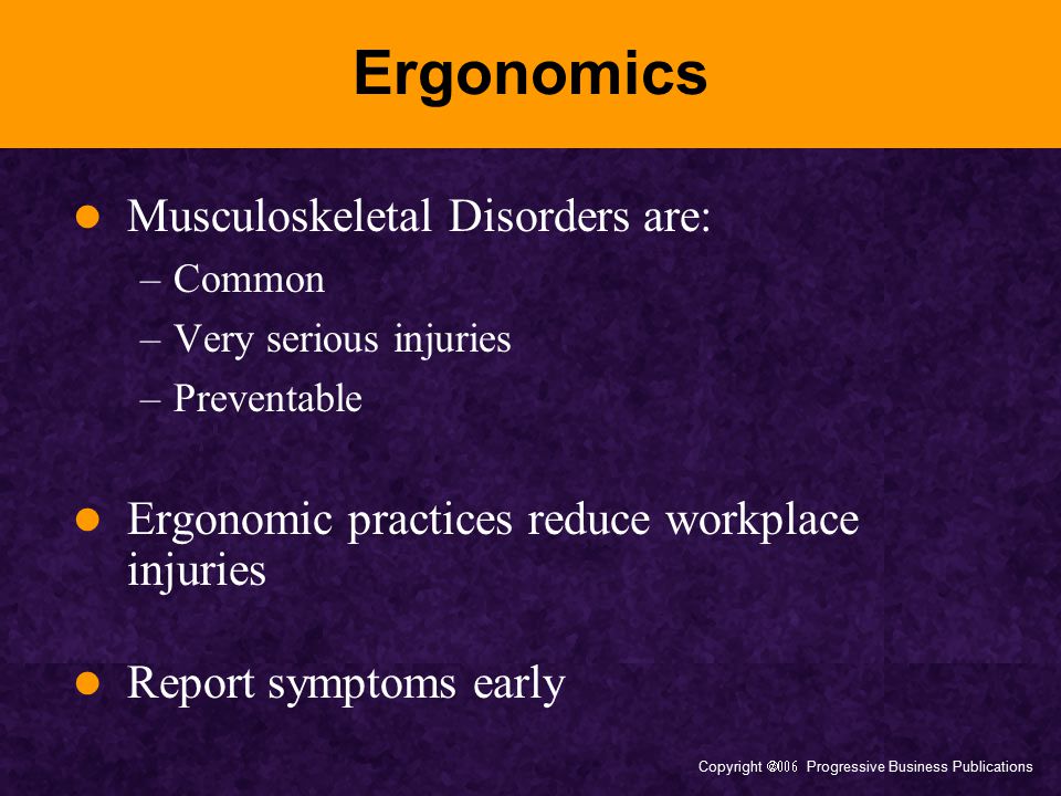 Copyright  Progressive Business Publications Ergonomics Musculoskeletal Disorders are: –Common –Very serious injuries –Preventable Ergonomic practices reduce workplace injuries Report symptoms early