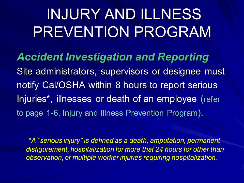 INJURY AND ILLNESS PREVENTION PROGRAM INJURY AND ILLNESS PREVENTION PROGRAM Accident Investigation and Reporting Site administrators, supervisors or designee must notify Cal/OSHA within 8 hours to report serious Injuries*, illnesses or death of an employee ( refer to page 1-6, Injury and Illness Prevention Program ).