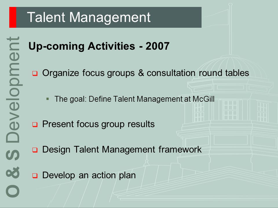Talent Management O & S Development Up-coming Activities  Organize focus groups & consultation round tables  The goal: Define Talent Management at McGill  Present focus group results  Design Talent Management framework  Develop an action plan