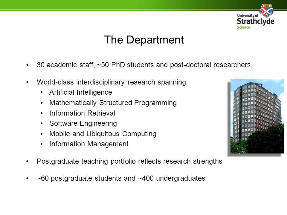 The Department 30 academic staff, ~50 PhD students and post-doctoral researchers World-class interdisciplinary research spanning: Artificial Intelligence Mathematically Structured Programming Information Retrieval Software Engineering Mobile and Ubiquitous Computing Information Management Postgraduate teaching portfolio reflects research strengths ~60 postgraduate students and ~400 undergraduates