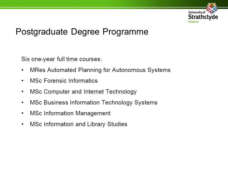 Postgraduate Degree Programme Six one-year full time courses: MRes Automated Planning for Autonomous Systems MSc Forensic Informatics MSc Computer and Internet Technology MSc Business Information Technology Systems MSc Information Management MSc Information and Library Studies